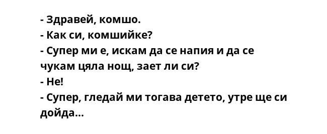 - Здравей, комшо.
- Как си, комшийке?
- Супер ми е, искам да се напия и да се чукам цяла нощ, зает ли си?
- Не!
- Супер, гледай ми тогава детето, утре ще си дойда...