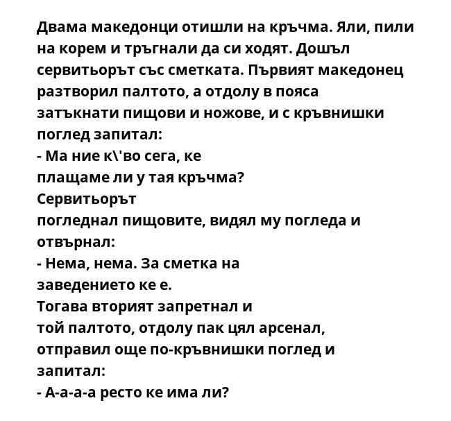 Двама македонци отишли на кръчма. Яли, пили на корем и тръгнали да си ходят. Дошъл сервитьорът със сметката. Първият македонец разтворил палтото, а отдолу в пояса затъкнати пищови и ножове, и с кръвнишки поглед запитал: -