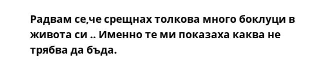 Радвам се,че срещнах толкова много боклуци в живота си .. Именно те ми показаха каквa не трябва да бъда.