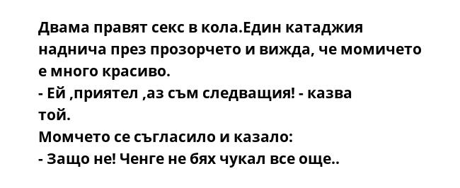 Двама правят секс в кола.Един катаджия наднича през прозорчето и вижда, че момичето е много красиво.
- Ей ,приятел ,аз съм следващия! - казва той.
Момчето се съгласило и казало:
- Защо не! Ченге не бях чукал все още..