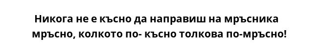  Никога не е късно да направиш на мръсника мръсно, колкото по- късно толкова по-мръсно!