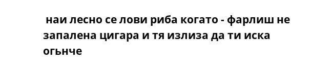  наи лесно се лови риба когато - фарлиш не запалена цигара и тя излиза да ти иска огьнче 