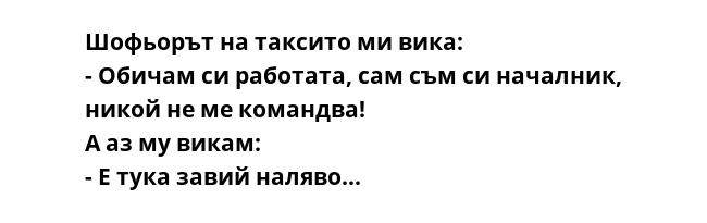 Шофьорът на таксито ми вика:
- Обичам си работата, сам съм си началник, никой не ме командва!
А аз му викам:
- Е тука завий наляво...