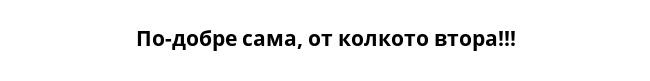 По-добре сама, от колкото втора!!!