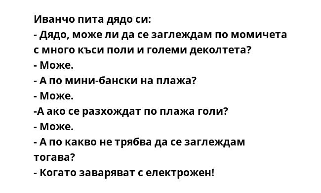 Иванчо пита дядо си:
- Дядо, може ли да се заглеждам по момичета с много къси поли и големи деколтета?
- Може.
- А по мини-бански на плажа?
- Може.
-А ако се разхождат по плажа голи?
- Може.
- А по какво не трябва да се заглеждам