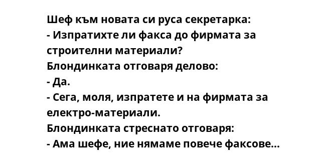 Шеф към новата си руса секретарка:
- Изпратихте ли факса до фирмата за строителни материали?
Блондинката отговаря делово:
- Да.
- Сега, моля, изпратете и на фирмата за електро-материали.
Блондинката стреснато отговаря:
- Ама
