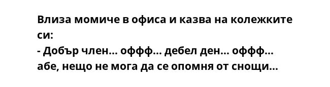 Влиза момиче в офиса и казва на колежките си:
- Добър член... оффф... дебел ден... оффф... абе, нещо не мога да се опомня от снощи...