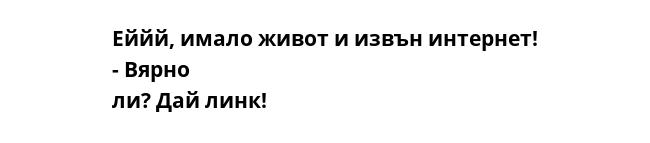 Еййй, имало живот и извън интернет! - Вярно ли? Дай линк!