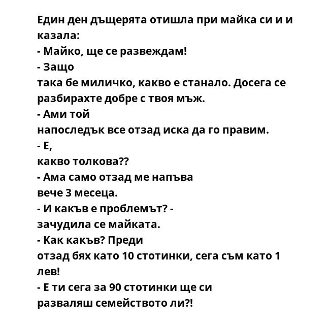 Един ден дъщерята отишла при майка си и и казала: - Майко, ще се развеждам! - Защо така бе миличко, какво е станало. Досега се разбирахте добре с твоя мъж. - Ами той напоследък все отзад иска да го правим. - Е, какво толкова??