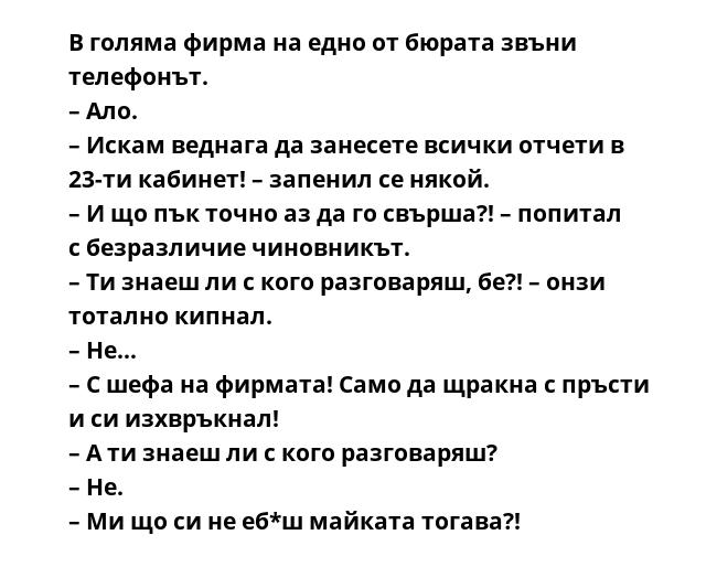 В голяма фирма на едно от бюрата звъни телефонът.
– Ало.
– Искам веднага да занесете всички отчети в 23-ти кабинет! – запенил се някой.
– И що пък точно аз да го свърша?! – попитал с безразличие чиновникът.
– Ти знаеш ли с