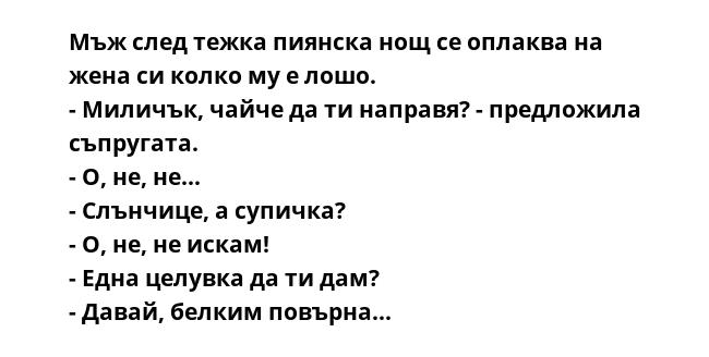 Мъж след тежка пиянска нощ се оплаква на жена си колко му е лошо.
- Миличък, чайче да ти направя? - предложила съпругата.
- О, не, не...
- Слънчице, а супичка?
- О, не, не искам!
- Една целувка да ти дам?
- Давай, белким повърна...