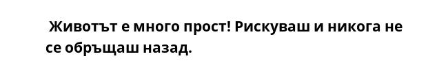  Животът е много прост! Рискуваш и никога не се обръщаш назад.