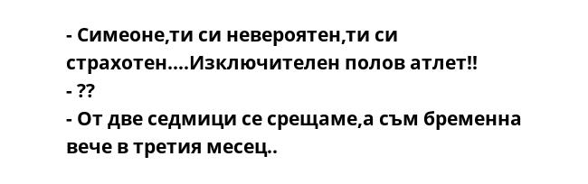 - Симеоне,ти си невероятен,ти си страхотен....Изключителен полов атлет!!
- ??
- От две седмици се срещаме,а съм бременна вече в третия месец..