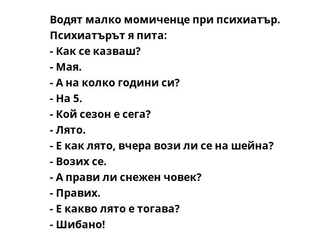 Водят малко момиченце при психиатър. Психиатърът я пита:
- Как се казваш?
- Мая.
- А на колко години си?
- На 5.
- Кой сезон е сега?
- Лято.
- Е как лято, вчера вози ли се на шейна?
- Возих се.
- А прави ли снежен човек?
-