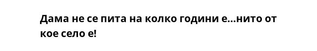 Дама не се пита на колко години е...нито от кое село е!