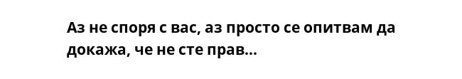 Аз не споря с вас, аз просто се опитвам да докажа, че не сте прав...