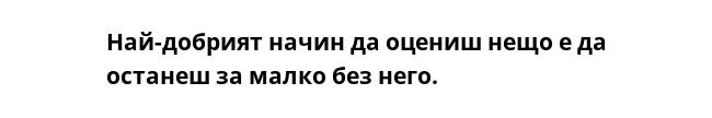 Най-добрият начин да оцениш нещо е да останеш за малко без него. 