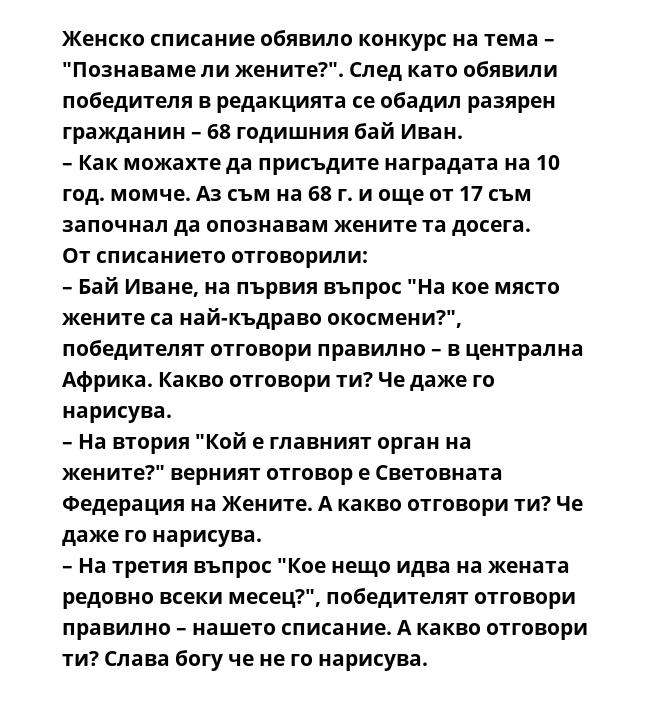 Женско списание обявило конкурс на тема – "Познаваме ли жените?". След като обявили победителя в редакцията се обадил разярен гражданин – 68 годишния бай Иван.
– Как можахте да присъдите наградата на 10 год. момче. Аз съм