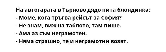 На автогарата в Търново дядо пита блондинка:
- Моме, кога тръгва рейсът за София?
- Не знам, виж на таблото, там пише.
- Ама аз съм неграмотен.
- Няма страшно, те и неграмотни возят.