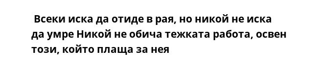  Всеки иска да отиде в рая, но никoй не иска да умре Никoй не обича тежката работа, освен този, който плаща за нея