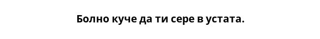 Болно куче да ти сере в устата.