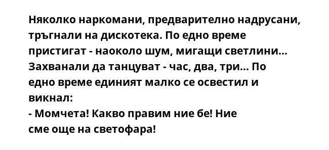 Няколко наркомани, предварително надрусани, тръгнали на дискотека. По едно време пристигат - наоколо шум, мигащи светлини... Захванали да танцуват - час, два, три... По едно време единият малко се освестил и викнал: - Момчета!