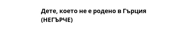 Дете, което не е родено в Гърция 
(НЕГЪРЧЕ)