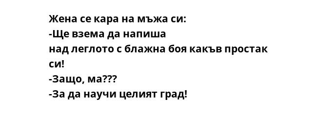 Жена се кара на мъжа си: -Ще взема да напиша над леглото с блажна боя какъв простак си! -Защо, ма??? -За да научи целият град!