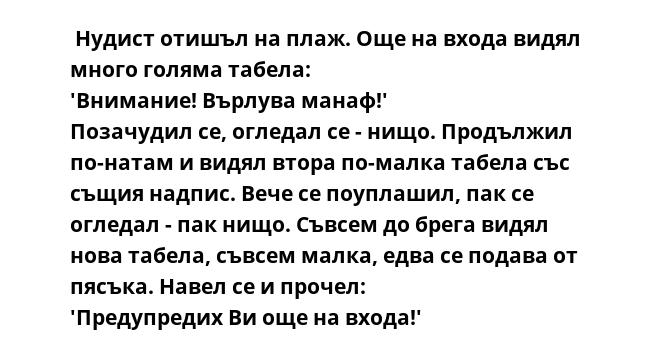  Нудист отишъл на плаж. Още на входа видял много голяма табела:
'Внимание! Върлува манаф!'
Позачудил се, огледал се - нищо. Продължил по-натам и видял втора по-малка табела със същия надпис. Вече се поуплашил, пак се огледал