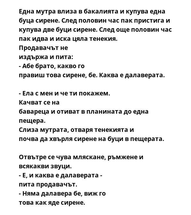 Една мутра влиза в бакалията и купува една буца сирене. След половин час пак пристига и купува две буци сирене. След още половин час пак идва и иска цяла тенекия.  Продавачът не издържа и пита:  - Абе брато, какво го правиш