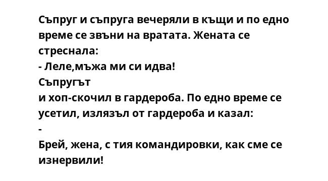 Съпруг и съпруга вечеряли в къщи и по едно време се звъни на вратата. Жената се стреснала: - Леле,мъжа ми си идва! Съпругът и хоп-скочил в гардероба. По едно време се усетил, излязъл от гардероба и казал: - Брей, жена, с тия