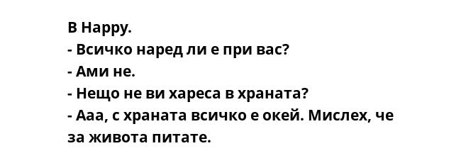 В Happy.
- Всичко наред ли е при вас?
- Ами не.
- Нещо не ви хареса в храната?
- Ааа, с храната всичко е окей. Мислех, че за живота питате.