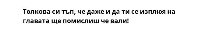 Толкова си тъп, че даже и да ти се изплюя на главата ще помислиш че вали! 