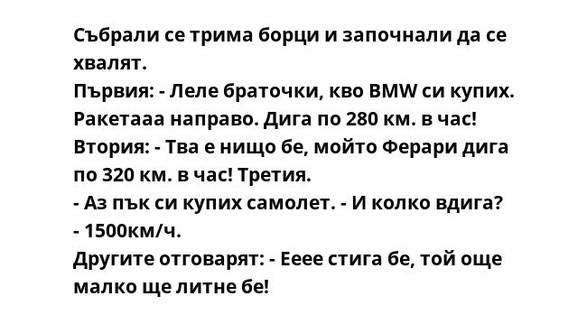 Събрали се трима борци и започнали да се хвалят.
Първия: - Леле браточки, кво BMW си купих. Ракетааа направо. Дига по 280 км. в час!
Втория: - Тва е нищо бе, мойто Ферари дига по 320 км. в час! Третия.
- Аз пък си купих самолет.