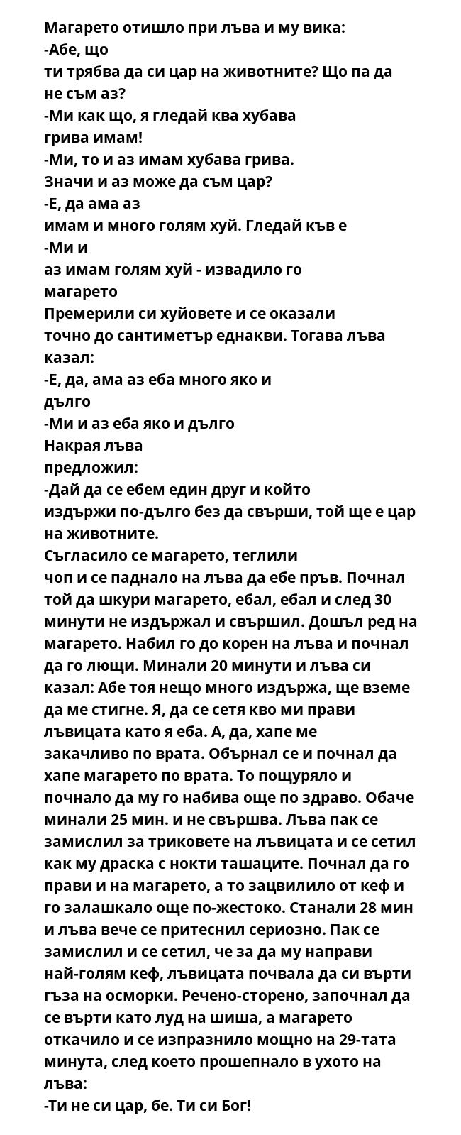 Магaрето отишло при лъва и му вика: -Абе, що ти трябва да си цар на животните? Що па да не съм аз? -Ми как що, я гледай ква хубава грива имам! -Ми, то и аз имам хубава грива. Значи и аз може да съм цар? -Е, да ама аз имам