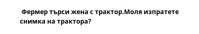  Фермер търси жена с трактор.Моля изпратете снимка на трактора?