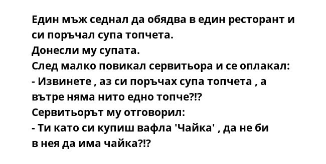 Един мъж седнал да обядва в един ресторант и си поръчал супа топчета.
Донесли му супата.
След малко повикал сервитьора и се оплакал:
- Извинете , аз си поръчах супа топчета , а вътре няма нито едно топче?!?
Сервитьорът му