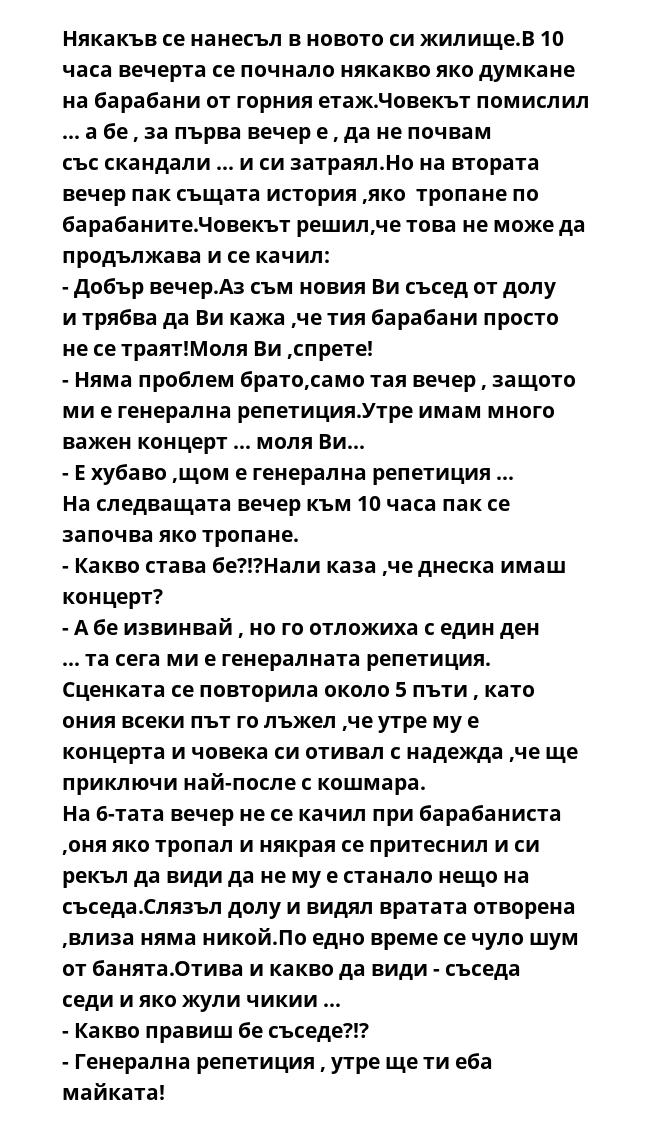 Някакъв се нанесъл в новото си жилище.В 10 часа вечерта се почнало някакво яко думкане на барабани от горния етаж.Човекът помислил ... а бе , за първа вечер е , да не почвам със скандали ... и си затраял.Но на втората вечер