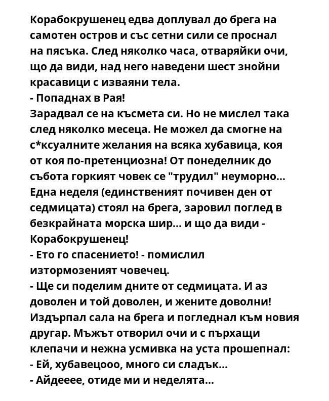 Корабокрушенец едва доплувал до брега на самотен остров и със сетни сили се проснал на пясъка. След няколко часа, отваряйки очи, що да види, над него наведени шест знойни красавици с изваяни тела.
- Попаднах в Рая!
Зарадвал