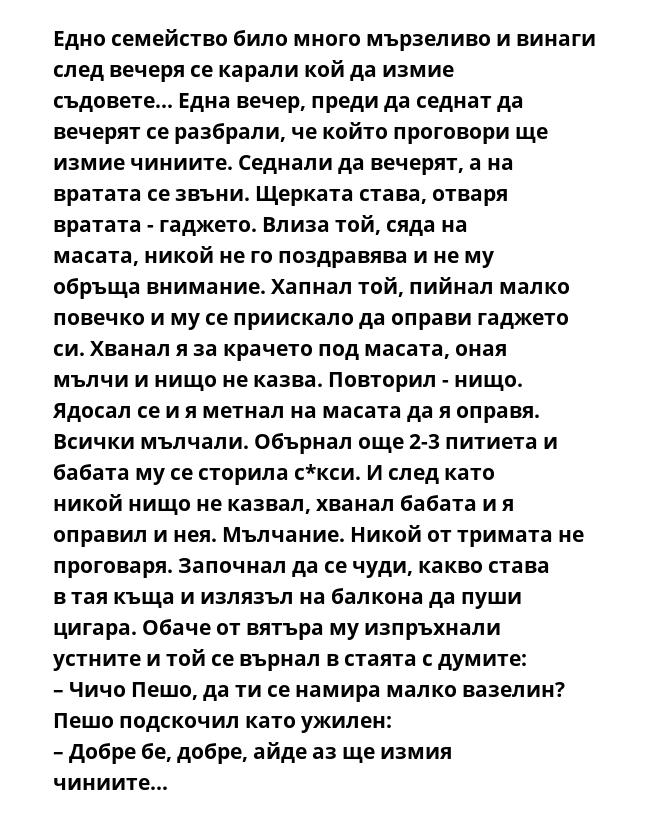 Едно семейство било много мързеливо и винаги след вечеря се карали кой да измие съдовете... Една вечер, преди да седнат да вечерят се разбрали, че който проговори ще измие чиниите. Седнали да вечерят, а на вратата се звъни.