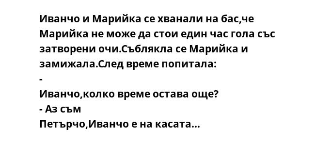 Иванчо и Марийка се хванали на бас,че Марийка не може да стои един час гола със затворени очи.Съблякла се Марийка и замижала.След време попитала:  - Иванчо,колко време остава още?  - Аз съм Петърчо,Иванчо е на касата... 