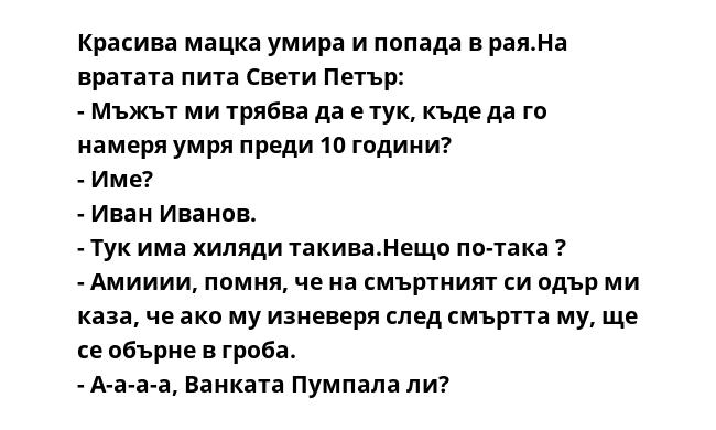 Красива мацка умира и попада в рая.На вратата пита Свети Петър:
- Мъжът ми трябва да е тук, къде да го намеря умря преди 10 години?
- Име?
- Иван Иванов.
- Тук има хиляди такива.Нещо по-така ?
- Амииии, помня, че на смъртният