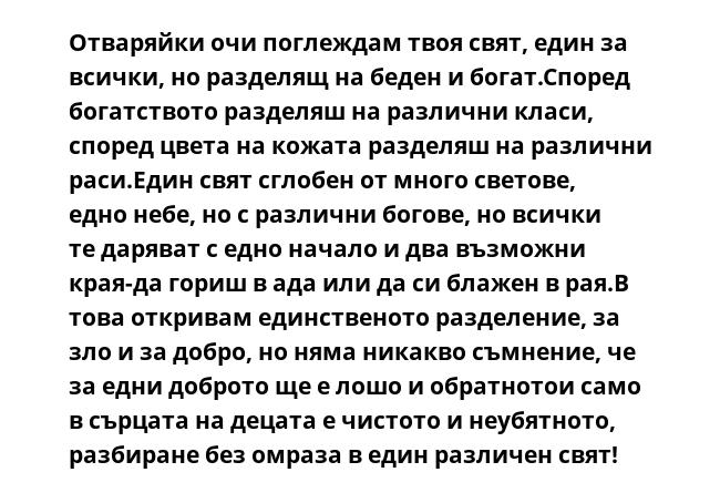 Отваряйки очи поглеждам твоя свят, един за всички, но разделящ на беден и богат.Според богатството разделяш на различни класи, според цвета на кожата разделяш на различни раси.Един свят сглобен от много светове, едно небе,