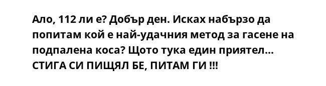 Ало, 112 ли е? Добър ден. Исках набързо да попитам кой е най-удачния метод за гасене на подпалена коса? Щото тука един приятел... СТИГА СИ ПИЩЯЛ БЕ, ПИТАМ ГИ !!!