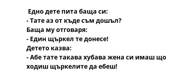  Едно дете пита баща си:
- Тате аз от къде съм дошъл?
Баща му отговаря:
- Един щъркел те донесе!
Детето казва:
- Абе тате такава хубава жена си имаш що ходиш щъркелите да ебеш!