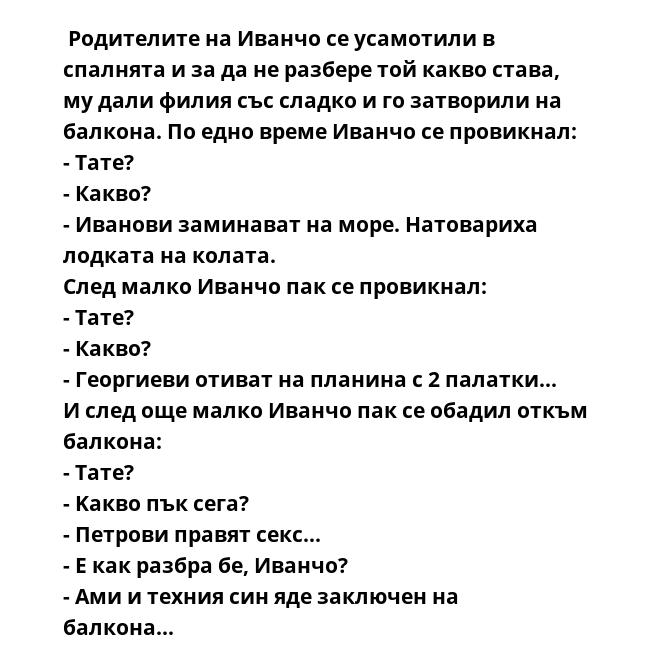  Родителите на Иванчо се усамотили в спалнята и за да не разбере той какво става, му дали филия със сладко и го затворили на балкона. По едно време Иванчо се провикнал:
- Тате?
- Какво?
- Иванови заминават на море. Натовариха