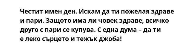Честит имен ден. Искам да ти пожелая здраве и пари. Защото има ли човек здраве, всичко друго с пари се купува. С една дума – да ти е леко сърцето и тежък джоба!