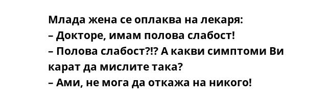 Млада жена се оплаква на лекаря:
– Докторе, имам полова слабост!
– Полова слабост?!? А какви симптоми Ви карат да мислите така?
– Ами, не мога да откажа на никого!