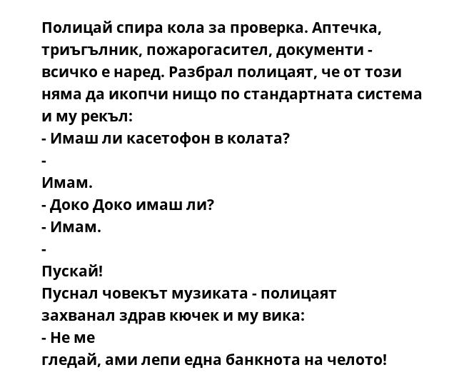 Полицай спира кола за проверка. Аптечка, триъгълник, пожарогасител, документи - всичко е наред. Разбрал полицаят, че от този няма да икопчи нищо по стандартната система и му рекъл: - Имаш ли касетофон в колата? - Имам. - Доко