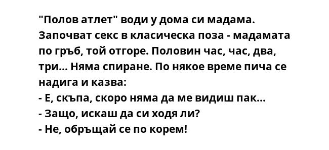 "Полов атлет" води у дома си мадама. Започват секс в класическа поза - мадамата по гръб, той отгоре. Половин час, час, два, три... Няма спиране. По някое време пича се надига и казва:
- Е, скъпа, скоро няма да ме видиш пак...
-